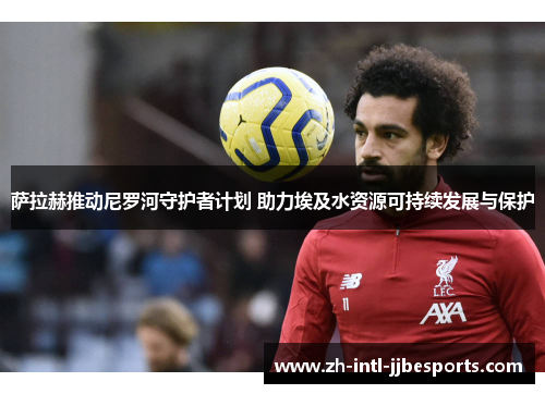 萨拉赫推动尼罗河守护者计划 助力埃及水资源可持续发展与保护