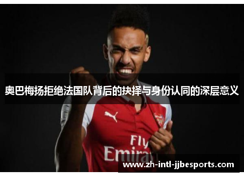 奥巴梅扬拒绝法国队背后的抉择与身份认同的深层意义