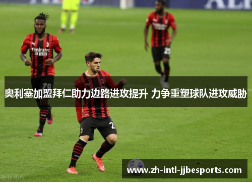 奥利塞加盟拜仁助力边路进攻提升 力争重塑球队进攻威胁