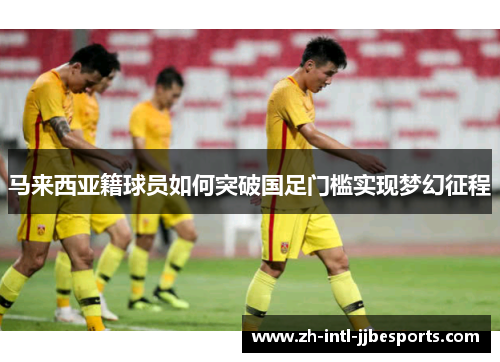 马来西亚籍球员如何突破国足门槛实现梦幻征程 马来西亚籍球员如何突破国足门槛实现梦幻征程